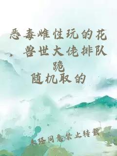 恶毒雌性玩的花，兽世大佬排队跪