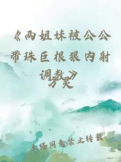 《两姐妹被公公带珠巨根狠内射调教》